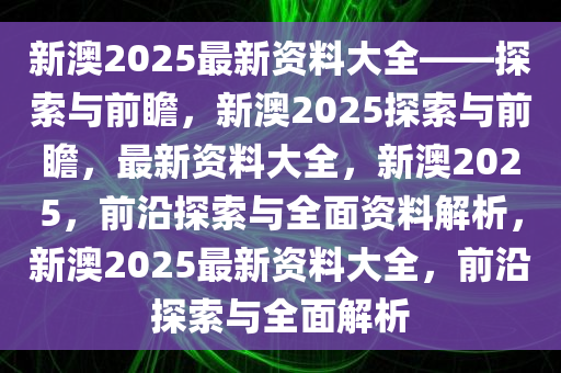 新澳2025年最新版资料与前沿解答解释落实 —— 探索与解析,新澳2025年最新版资料,前沿解答解释落实_n5906.66.99